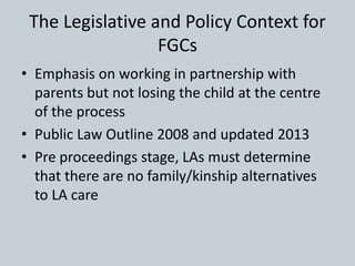 The Legislative and Policy Context for
FGCs
• Emphasis on working in partnership with
parents but not losing the child at the centre
of the process
• Public Law Outline 2008 and updated 2013
• Pre proceedings stage, LAs must determine
that there are no family/kinship alternatives
to LA care
 