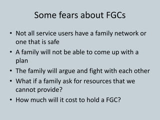 Some fears about FGCs
• Not all service users have a family network or
one that is safe
• A family will not be able to come up with a
plan
• The family will argue and fight with each other
• What if a family ask for resources that we
cannot provide?
• How much will it cost to hold a FGC?
 