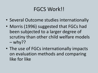 FGCS Work!!
• Several Outcome studies internationally
• Morris (1996) suggested that FGCs had
been subjected to a larger degree of
scrutiny than other child welfare models
– why??
• The use of FGCs internationally impacts
on evaluation methods and comparing
like for like
 