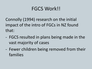 FGCS Work!!
Connolly (1994) research on the initial
impact of the intro of FGCs in NZ found
that:
- FGCS resulted in plans being made in the
vast majority of cases
- Fewer children being removed from their
families
 