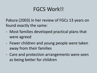 FGCS Work!!
Pakura (2003) in her review of FGCs 13 years on
found exactly the same:
- Most families developed practical plans that
were agreed
- Fewer children and young people were taken
away from their families
- Care and protection arrangements were seen
as being better for children
 