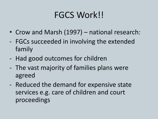 FGCS Work!!
• Crow and Marsh (1997) – national research:
- FGCs succeeded in involving the extended
family
- Had good outcomes for children
- The vast majority of families plans were
agreed
- Reduced the demand for expensive state
services e.g. care of children and court
proceedings
 