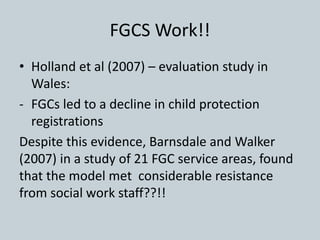 FGCS Work!!
• Holland et al (2007) – evaluation study in
Wales:
- FGCs led to a decline in child protection
registrations
Despite this evidence, Barnsdale and Walker
(2007) in a study of 21 FGC service areas, found
that the model met considerable resistance
from social work staff??!!
 