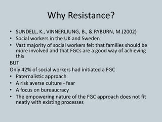 Why Resistance?
• SUNDELL, K., VINNERLJUNG, B., & RYBURN, M.(2002)
• Social workers in the UK and Sweden
• Vast majority of social workers felt that families should be
more involved and that FGCs are a good way of achieving
this
BUT
Only 42% of social workers had initiated a FGC
• Paternalistic approach
• A risk averse culture - fear
• A focus on bureaucracy
• The empowering nature of the FGC approach does not fit
neatly with existing processes
 