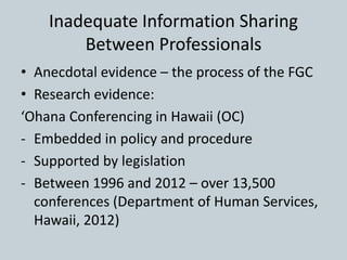 Inadequate Information Sharing
Between Professionals
• Anecdotal evidence – the process of the FGC
• Research evidence:
‘Ohana Conferencing in Hawaii (OC)
- Embedded in policy and procedure
- Supported by legislation
- Between 1996 and 2012 – over 13,500
conferences (Department of Human Services,
Hawaii, 2012)
 
