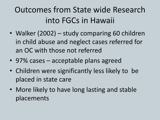 Outcomes from State wide Research
into FGCs in Hawaii
• Walker (2002) – study comparing 60 children
in child abuse and neglect cases referred for
an OC with those not referred
• 97% cases – acceptable plans agreed
• Children were significantly less likely to be
placed in state care
• More likely to have long lasting and stable
placements
 