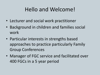Hello and Welcome!
• Lecturer and social work practitioner
• Background in children and families social
work
• Particular interests in strengths based
approaches to practice particularly Family
Group Conferences
• Manager of FGC service and facilitated over
400 FGCs in a 5 year period
 