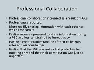 Professional Collaboration
• Professional collaboration increased as a result of FGCs
• Professionals reported:
- More readily sharing information with each other as
well as the family
- Feeling more empowered to share information during
a FGC and less constrained by bureaucracy
- Having a greater understanding of their colleagues
roles and responsibilities
- Feeling that the FGC was not a child protective led
meeting only and that their contribution was just as
important
 