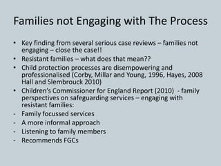 Families not Engaging with The Process
• Key finding from several serious case reviews – families not
engaging – close the case!!
• Resistant families – what does that mean??
• Child protection processes are disempowering and
professionalised (Corby, Millar and Young, 1996, Hayes, 2008
Hall and Slembrouck 2010)
• Children’s Commissioner for England Report (2010) - family
perspectives on safeguarding services – engaging with
resistant families:
- Family focussed services
- A more informal approach
- Listening to family members
- Recommends FGCs
 