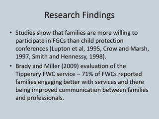 Research Findings
• Studies show that families are more willing to
participate in FGCs than child protection
conferences (Lupton et al, 1995, Crow and Marsh,
1997, Smith and Hennessy, 1998).
• Brady and Miller (2009) evaluation of the
Tipperary FWC service – 71% of FWCs reported
families engaging better with services and there
being improved communication between families
and professionals.
 