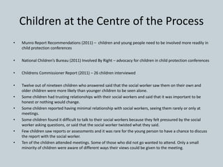 Children at the Centre of the Process
• Munro Report Recommendations (2011) – children and young people need to be involved more readily in
child protection conferences
• National Children’s Bureau (2011) Involved By Right – advocacy for children in child protection conferences
• Childrens Commissioner Report (2011) – 26 children interviewed
• Twelve out of nineteen children who answered said that the social worker saw them on their own and
older children were more likely than younger children to be seen alone.
• Some children had trusting relationships with their social workers and said that it was important to be
honest or nothing would change.
• Some children reported having minimal relationship with social workers, seeing them rarely or only at
meetings.
• Some children found it difficult to talk to their social workers because they felt pressured by the social
worker asking questions, or said that the social worker twisted what they said.
• Few children saw reports or assessments and it was rare for the young person to have a chance to discuss
the report with the social worker.
• Ten of the children attended meetings. Some of those who did not go wanted to attend. Only a small
minority of children were aware of different ways their views could be given to the meeting.
 