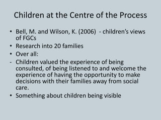 Children at the Centre of the Process
• Bell, M. and Wilson, K. (2006) - children’s views
of FGCs
• Research into 20 families
• Over all:
- Children valued the experience of being
consulted, of being listened to and welcome the
experience of having the opportunity to make
decisions with their families away from social
care.
• Something about children being visible
 