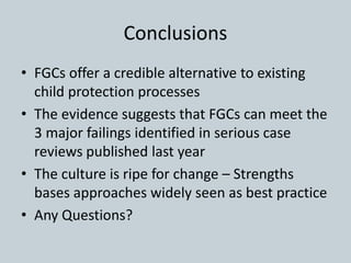 Conclusions
• FGCs offer a credible alternative to existing
child protection processes
• The evidence suggests that FGCs can meet the
3 major failings identified in serious case
reviews published last year
• The culture is ripe for change – Strengths
bases approaches widely seen as best practice
• Any Questions?
 
