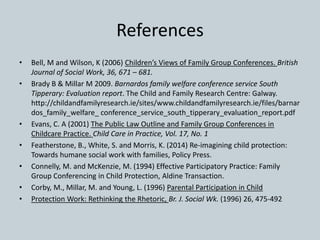 References
• Bell, M and Wilson, K (2006) Children’s Views of Family Group Conferences. British
Journal of Social Work, 36, 671 – 681.
• Brady B & Millar M 2009. Barnardos family welfare conference service South
Tipperary: Evaluation report. The Child and Family Research Centre: Galway.
http://childandfamilyresearch.ie/sites/www.childandfamilyresearch.ie/files/barnar
dos_family_welfare_ conference_service_south_tipperary_evaluation_report.pdf
• Evans, C. A (2001) The Public Law Outline and Family Group Conferences in
Childcare Practice. Child Care in Practice, Vol. 17, No. 1
• Featherstone, B., White, S. and Morris, K. (2014) Re-imagining child protection:
Towards humane social work with families, Policy Press.
• Connelly, M. and McKenzie, M. (1994) Effective Participatory Practice: Family
Group Conferencing in Child Protection, Aldine Transaction.
• Corby, M., Millar, M. and Young, L. (1996) Parental Participation in Child
• Protection Work: Rethinking the Rhetoric, Br. J. Social Wk. (1996) 26, 475-492
 