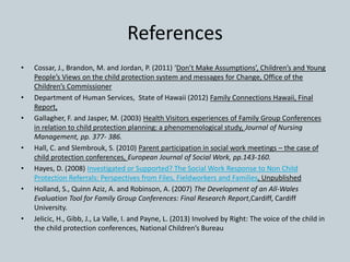 References
• Cossar, J., Brandon, M. and Jordan, P. (2011) ‘Don’t Make Assumptions’, Children’s and Young
People’s Views on the child protection system and messages for Change, Office of the
Children’s Commissioner
• Department of Human Services, State of Hawaii (2012) Family Connections Hawaii, Final
Report,
• Gallagher, F. and Jasper, M. (2003) Health Visitors experiences of Family Group Conferences
in relation to child protection planning: a phenomenological study, Journal of Nursing
Management, pp. 377- 386.
• Hall, C. and Slembrouk, S. (2010) Parent participation in social work meetings – the case of
child protection conferences, European Journal of Social Work, pp.143-160.
• Hayes, D. (2008) Investigated or Supported? The Social Work Response to Non Child
Protection Referrals: Perspectives from Files, Fieldworkers and Families, Unpublished
• Holland, S., Quinn Aziz, A. and Robinson, A. (2007) The Development of an All-Wales
Evaluation Tool for Family Group Conferences: Final Research Report,Cardiff, Cardiff
University.
• Jelicic, H., Gibb, J., La Valle, I. and Payne, L. (2013) Involved by Right: The voice of the child in
the child protection conferences, National Children’s Bureau
 