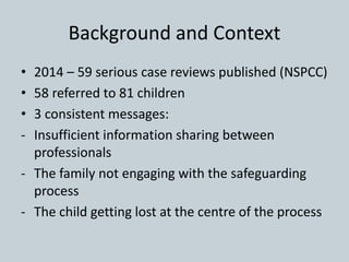 Background and Context
• 2014 – 59 serious case reviews published (NSPCC)
• 58 referred to 81 children
• 3 consistent messages:
- Insufficient information sharing between
professionals
- The family not engaging with the safeguarding
process
- The child getting lost at the centre of the process
 