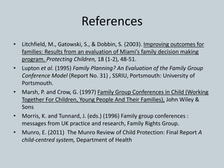 References
• Litchfield, M., Gatowski, S., & Dobbin, S. (2003). Improving outcomes for
families: Results from an evaluation of Miami’s family decision making
program. Protecting Children, 18 (1-2), 48-51.
• Lupton et al. (1995) Family Planning? An Evaluation of the Family Group
Conference Model (Report No. 31) , SSRIU, Portsmouth: University of
Portsmouth.
• Marsh, P. and Crow, G. (1997) Family Group Conferences in Child (Working
Together For Children, Young People And Their Families), John Wiley &
Sons
• Morris, K. and Tunnard, J. (eds.) (1996) Family group conferences :
messages from UK practice and research, Family Rights Group.
• Munro, E. (2011) The Munro Review of Child Protection: Final Report A
child-centred system, Department of Health
 
