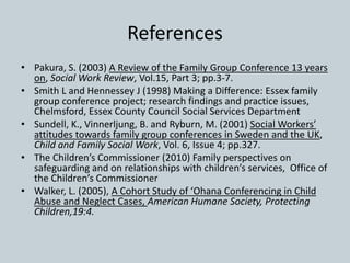 References
• Pakura, S. (2003) A Review of the Family Group Conference 13 years
on, Social Work Review, Vol.15, Part 3; pp.3-7.
• Smith L and Hennessey J (1998) Making a Difference: Essex family
group conference project; research findings and practice issues,
Chelmsford, Essex County Council Social Services Department
• Sundell, K., Vinnerljung, B. and Ryburn, M. (2001) Social Workers’
attitudes towards family group conferences in Sweden and the UK,
Child and Family Social Work, Vol. 6, Issue 4; pp.327.
• The Children’s Commissioner (2010) Family perspectives on
safeguarding and on relationships with children’s services, Office of
the Children’s Commissioner
• Walker, L. (2005), A Cohort Study of ‘Ohana Conferencing in Child
Abuse and Neglect Cases, American Humane Society, Protecting
Children,19:4.
 