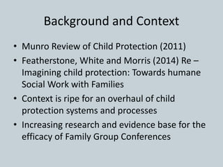 Background and Context
• Munro Review of Child Protection (2011)
• Featherstone, White and Morris (2014) Re –
Imagining child protection: Towards humane
Social Work with Families
• Context is ripe for an overhaul of child
protection systems and processes
• Increasing research and evidence base for the
efficacy of Family Group Conferences
 