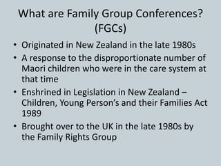 What are Family Group Conferences?
(FGCs)
• Originated in New Zealand in the late 1980s
• A response to the disproportionate number of
Maori children who were in the care system at
that time
• Enshrined in Legislation in New Zealand –
Children, Young Person’s and their Families Act
1989
• Brought over to the UK in the late 1980s by
the Family Rights Group
 