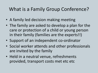 What is a Family Group Conference?
• A family led decision making meeting
• The family are asked to develop a plan for the
care or protection of a child or young person
in their family (families are the experts!!)
• Support of an independent co-ordinator
• Social worker attends and other professionals
are invited by the family
• Held in a neutral venue, refreshments
provided, transport costs met etc etc
 