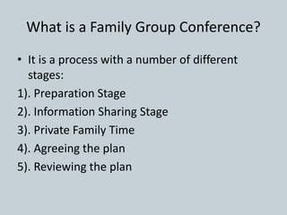 What is a Family Group Conference?
• It is a process with a number of different
stages:
1). Preparation Stage
2). Information Sharing Stage
3). Private Family Time
4). Agreeing the plan
5). Reviewing the plan
 