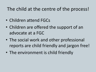 The child at the centre of the process!
• Children attend FGCs
• Children are offered the support of an
advocate at a FGC
• The social work and other professional
reports are child friendly and jargon free!
• The environment is child friendly
 