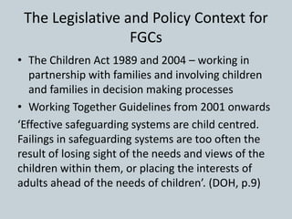 The Legislative and Policy Context for
FGCs
• The Children Act 1989 and 2004 – working in
partnership with families and involving children
and families in decision making processes
• Working Together Guidelines from 2001 onwards
‘Effective safeguarding systems are child centred.
Failings in safeguarding systems are too often the
result of losing sight of the needs and views of the
children within them, or placing the interests of
adults ahead of the needs of children’. (DOH, p.9)
 