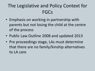 The Legislative and Policy Context for
FGCs
• Emphasis on working in partnership with
parents but not losing the child at ...