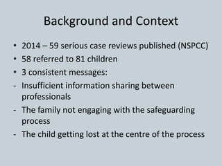 Background and Context
• 2014 – 59 serious case reviews published (NSPCC)
• 58 referred to 81 children
• 3 consistent mess...