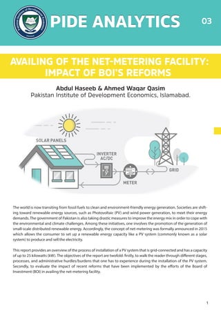 AVAILING OF THE NET-METERING FACILITY:
IMPACT OF BOI’S REFORMS
Abdul Haseeb & Ahmed Waqar Qasim
Pakistan Institute of Development Economics, Islamabad.
The world is now transiting from fossil fuels to clean and environment-friendly energy generation. Societies are shift-
ing toward renewable energy sources, such as Photovoltaic (PV) and wind power generation, to meet their energy
demands. The government of Pakistan is also taking drastic measures to improve the energy mix in order to cope with
the environmental and climate challenges. Among these initiatives, one involves the promotion of the generation of
small-scale distributed renewable energy. Accordingly, the concept of net-metering was formally announced in 2015
which allows the consumer to set up a renewable energy capacity like a PV system (commonly known as a solar
system) to produce and sell the electricity.
This report provides an overview of the process of installation of a PV system that is grid-connected and has a capacity
of up to 25 kilowatts (kW). The objectives of the report are twofold: firstly, to walk the reader through different stages,
processes, and administrative hurdles/burdens that one has to experience during the installation of the PV system.
Secondly, to evaluate the impact of recent reforms that have been implemented by the efforts of the Board of
Investment (BOI) in availing the net-metering facility.
PIDE ANALYTICS
PIDE ANALYTICS 03
1
 