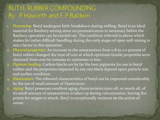1. Processing: Butyl undergoes little breakdown during milling. Butyl is an ideal
material for Banbury mixing since no premastication in necessary before the
Banbury operation can be carried out. The condition referred to above which
makes for rather difficult handling during the early stages of open mill mixing is
not a factor in this operation.
2. Physical properties: An increase in the unsaturation from 0.8 to 2.0 percent of
butyl rubber changed the time of cure at which optimum tensile properties were
obtained from over 60 minutes to 15minutes or less.
3. Pigment loading: Carbon blacks are by far the best pigments for use in butyl
rubber and the properties imparted by any one black depend upon particle size
and surface condition.
4. Elasticators: The rebound characteristics of butyl can be improved considerably
by the use of small amount of Elasticators.
5. Aging: Butyl possesses excellent aging characteristics since all, or nearly all, of
its small amount of unsaturation is taken up during vulcanization, leaving few
points for oxygen to attack. Butyl is exceptionally resistant to the action of
ozone.
 