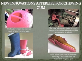Gum under your shoe is normally
annoying - but these soles are
made from recycled gum
The bright bins are themselves
made of used chewing gum
The gum mixture is heated to a high
temperature before being expelled in
an injection machine
 