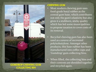 • Most modern chewing gum uses
food-grade butyl rubber as the
central gum base, which contributes
not only the gum's elasticity but also
gives it a stubborn, sticky quality
which has led some municipalities
to propose taxation to cover costs of
its removal.
• Recycled chewing gum has also been
used as a source of recovered
polyisobutylene. Amongst other
products, this base rubber has been
manufactured into coffee cups and
'Gumdrop' gum-collecting bins.
• When filled, the collecting bins and
their contents are shredded together
and recycled again.
 
