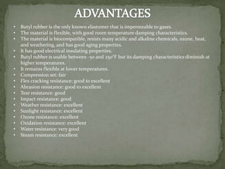 • Butyl rubber is the only known elastomer that is impermeable to gases.
• The material is flexible, with good room temperature damping characteristics.
• The material is biocompatible, resists many acidic and alkaline chemicals, ozone, heat,
and weathering, and has good aging properties.
• It has good electrical insulating properties.
• Butyl rubber is usable between -50 and 250°F but its damping characteristics diminish at
higher temperatures.
• It remains flexible at lower temperatures.
• Compression set: fair
• Flex cracking resistance: good to excellent
• Abrasion resistance: good to excellent
• Tear resistance: good
• Impact resistance: good
• Weather resistance: excellent
• Sunlight resistance: excellent
• Ozone resistance: excellent
• Oxidation resistance: excellent
• Water resistance: very good
• Steam resistance: excellent
 