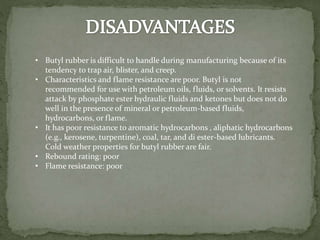 • Butyl rubber is difficult to handle during manufacturing because of its
tendency to trap air, blister, and creep.
• Characteristics and flame resistance are poor. Butyl is not
recommended for use with petroleum oils, fluids, or solvents. It resists
attack by phosphate ester hydraulic fluids and ketones but does not do
well in the presence of mineral or petroleum-based fluids,
hydrocarbons, or flame.
• It has poor resistance to aromatic hydrocarbons , aliphatic hydrocarbons
(e.g., kerosene, turpentine), coal, tar, and di ester-based lubricants.
Cold weather properties for butyl rubber are fair.
• Rebound rating: poor
• Flame resistance: poor
 
