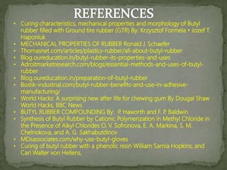 • Curing characteristics, mechanical properties and morphology of Butyl
rubber filled with Ground tire rubber (GTR) By: Krzysztof Formela • Jozef T.
Haponiuk
• MECHANICAL PROPERTIES OF RUBBER Ronald J. Schaefer
• Thomasnet.com/articles/plastics-rubber/all-about-butyl-rubber
• Blog.oureducation.in/butyl-rubber-its-properties-and-uses
• Adroitmarketresearch.com/blogs/essential-methods-and-uses-of-butyl-
rubber
• Blog.oureducation.in/preparation-of-butyl-rubber
• Bostik-industrial.com/butyl-rubber-benefits-and-use-in-adhesive-
manufacturing/
• World Hacks: A surprising new after life for chewing gum By Dougal Shaw
World Hacks, BBC News
• BUTYL RUBBER COMPOUNDING By: P
. Haworth and F. P
. Baldwin
• Synthesis of Butyl Rubber by Cationic Polymerization in Methyl Chloride in
the Presence of Alkyl Chlorides O. V. Sofronova, E. A. Markina, S. M.
Chelnokova, and A. G. Sakhabutdinov
• MDsassociates.com/why-use-butyl-gloves
• Curing of butyl rubber with a phenolic resin William Sarnia Hopkins, and
Carl Walter von Hellens,
 