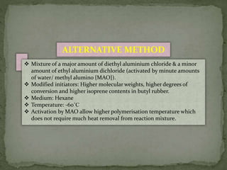  Mixture of a major amount of diethyl aluminium chloride & a minor
amount of ethyl aluminium dichloride (activated by minute amounts
of water/ methyl alumino {MAO}).
 Modified initiators: Higher molecular weights, higher degrees of
conversion and higher isoprene contents in butyl rubber.
 Medium: Hexane
 Temperature: -60˚C
 Activation by MAO allow higher polymerisation temperature which
does not require much heat removal from reaction mixture.
ALTERNATIVE METHOD
 