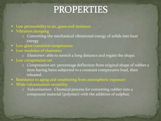  Low permeability to air, gases and moisture
 Vibration damping
o Converting the mechanical vibrational energy of solids into heat
energy
 Low glass transition temperature
 Low modulus of elastomer
o Elastomer: able to stretch a long distance and regain the shape.
 Low compression set
o Compression set: percentage deflection from original shape of rubber a
item having been subjected to a constant compressive load, then
released.
 Resistance to aging and weathering from atmospheric exposure
 Wide vulcanization versatility
o Vulcanization: Chemical process for converting rubber into a
compound material (polymer) with the addition of sulphur.
 