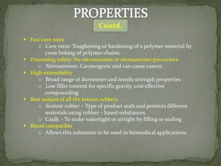  Fast cure rates
o Cure rates: Toughening or hardening of a polymer material by
cross linking of polymer chains.
 Processing safety: No nitrosamines or nitrosamines precursors
o Nitrosamines: Carcinogenic and can cause cancer.
 High extensibility
o Broad range of durometer and tensile strength properties
o Low filler content for specific gravity, cost effective
compounding
 Best sealant of all the known rubbers
o Sealant rubber – Type of product seals and protects different
materials using rubber – based substances.
o Caulk – To make watertight or airtight by filling or sealing
 Blood compatible
o Allows this substance to be used in biomedical applications.
Contd.
 