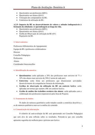 Plano de Avaliação- Domínio A

   •     Questionário aos professores (QD1);
   •     Questionário aos alunos (QA1);
   •     Utilização dos computadores da BE;
   •     Estatísticas da utilização da BE;

A.2.5- Impacto da BE no desenvolvimento de valores e atitudes indispensáveis à
formação da cidadania e à aprendizagem ao longo da vida.
   • Questionário aos professores (QD1);
   • Questionário aos alunos (QA1);
   • Grelha de Observação de utilização da BE (O1)
       Regimento da BE.


3. Intervenientes:

Professores bibliotecários do Agrupamento
Equipa da BE e professores colaboradores
Director
Conselho Pedagógico
Professores
Alunos
Coordenador Interconcelhio


4. Identificação da amostra:

   •     Questionários: serão aplicados a 20% dos professores num universo de 71 e
         10% dos alunos num universo de 390 (1 turma de cada ano).
   •     Entrevista: serão feitas aos professores que dinamizaram actividades
         desenvolvimento de competências literacia da informação.
   •     Grelhas de observação da utilização da BE em contexto lectivo: serão
         aplicadas em turmas que usaram a BE em contexto lectivo.
   •     Grelha de análise dos trabalhos escolares dos alunos: serão aplicadas com a
         colaboração dos professores responsáveis pela Área de Projecto.

5. Tratamento de dados:

       Os dados de natureza quantitativa serão tratados usando a estatística descritiva e
os de natureza qualitativa usar-se-á a análise de conteúdo.

6. Comunicação da informação

         O relatório de auto-avaliação da BE será apresentado em Conselho Pedagógico
que será alvo de uma reflexão sobre os resultados. Pretende-se que este conselho
apresente sugestões de melhoria para o próximo ano lectivo.


                                                                                            4
 