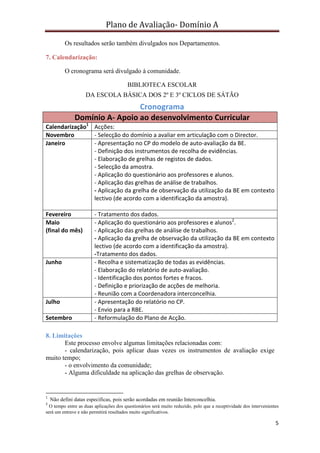 Plano de Avaliação- Domínio A

          Os resultados serão também divulgados nos Departamentos.

7. Calendarização:

          O cronograma será divulgado à comunidade.

                                         BIBLIOTECA ESCOLAR
                    DA ESCOLA BÁSICA DOS 2º E 3º CICLOS DE SÁTÃO
                                Cronograma
               Domínio A- Apoio ao desenvolvimento Curricular
Calendarização1 Acções:
Novembro        - Selecção do domínio a avaliar em articulação com o Director.
Janeiro         - Apresentação no CP do modelo de auto-avaliação da BE.
                - Definição dos instrumentos de recolha de evidências.
                - Elaboração de grelhas de registos de dados.
                - Selecção da amostra.
                - Aplicação do questionário aos professores e alunos.
                - Aplicação das grelhas de análise de trabalhos.
                - Aplicação da grelha de observação da utilização da BE em contexto
                lectivo (de acordo com a identificação da amostra).

Fevereiro               - Tratamento dos dados.
Maio                    - Aplicação do questionário aos professores e alunos2.
(final do mês)          - Aplicação das grelhas de análise de trabalhos.
                        - Aplicação da grelha de observação da utilização da BE em contexto
                        lectivo (de acordo com a identificação da amostra).
                        -Tratamento dos dados.
Junho                   - Recolha e sistematização de todas as evidências.
                        - Elaboração do relatório de auto-avaliação.
                        - Identificação dos pontos fortes e fracos.
                        - Definição e priorização de acções de melhoria.
                        - Reunião com a Coordenadora interconcelhia.
Julho                   - Apresentação do relatório no CP.
                        - Envio para a RBE.
Setembro                - Reformulação do Plano de Acção.

8. Limitações
       Este processo envolve algumas limitações relacionadas com:
       - calendarização, pois aplicar duas vezes os instrumentos de avaliação exige
muito tempo;
       - o envolvimento da comunidade;
       - Alguma dificuldade na aplicação das grelhas de observação.


1
    Não defini datas específicas, pois serão acordadas em reunião Interconcelhia.
2
  O tempo entre as duas aplicações dos questionários será muito reduzido, pelo que a receptividade dos intervenientes
será um entrave e não permitirá resultados muito significativos.

                                                                                                                   5
 