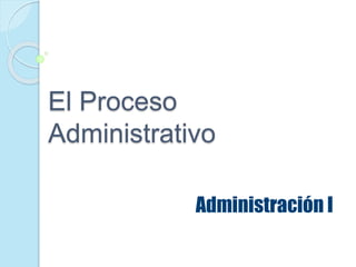 El Proceso
Administrativo
Administración I
 