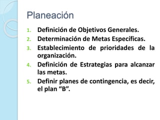 Planeación
1. Definición de Objetivos Generales.
2. Determinación de Metas Específicas.
3. Establecimiento de prioridades de la
organización.
4. Definición de Estrategias para alcanzar
las metas.
5. Definir planes de contingencia, es decir,
el plan “B”.
 