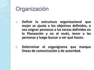 Organización
1. Definir la estructura organizacional que
mejor se ajuste a los objetivos definidos, o
sea asignar personas a las tareas definidas en
la Planeación y no al revés, tener a las
personas y luego buscar a ver qué hacen.
2. Determinar el organigrama que marque
líneas de comunicación y de autoridad.
 