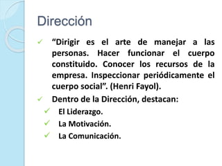 Dirección
 “Dirigir es el arte de manejar a las
personas. Hacer funcionar el cuerpo
constituido. Conocer los recursos de la
empresa. Inspeccionar periódicamente el
cuerpo social”. (Henri Fayol).
 Dentro de la Dirección, destacan:
 El Liderazgo.
 La Motivación.
 La Comunicación.
 