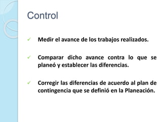 Control
 Medir el avance de los trabajos realizados.
 Comparar dicho avance contra lo que se
planeó y establecer las diferencias.
 Corregir las diferencias de acuerdo al plan de
contingencia que se definió en la Planeación.
 