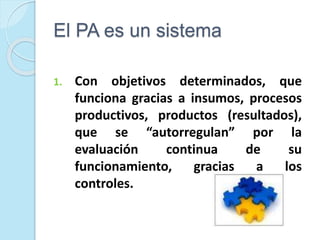 El PA es un sistema
1. Con objetivos determinados, que
funciona gracias a insumos, procesos
productivos, productos (resultados),
que se “autorregulan” por la
evaluación continua de su
funcionamiento, gracias a los
controles.
 