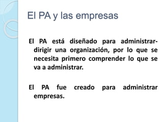 El PA y las empresas
El PA está diseñado para administrar-
dirigir una organización, por lo que se
necesita primero comprender lo que se
va a administrar.
El PA fue creado para administrar
empresas.
 