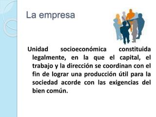 La empresa
Unidad socioeconómica constituida
legalmente, en la que el capital, el
trabajo y la dirección se coordinan con el
fin de lograr una producción útil para la
sociedad acorde con las exigencias del
bien común.
 